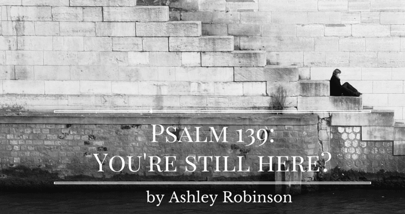 Psalm 139: You’re Still Here?  by Ashley Robinson